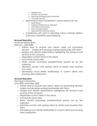  Orientation of company policies and procedures
 Deployment
 Rotation and Transfer
 Manning List/Organizational Plantilla
 Correspondences
o Monitoring of Area Coordinator’s various reports such as:
 Sales Report
 Individual Performance Appraisal
 Attendance Monitoring
 Back checking report
 Sales Monthly Incentive Claims
o Coordinates with client in providing various trainings relative
to product orientation and marketing.
Account Executive
American Express Bank
February – April 2006
o Follows lead to acquire new clients. Seeks out purchasing
decision makers and develops working relationships with them.
o Designs and delivers presentations highlighting the products and
services of the company.
o Negotiates contract terms in the clients.
o Successfully closes sales.
o Works toward exceeding predetermined quotas set by the
supervisor.
o Maintains contact with existing clients to obtain more business
from them.
o Developing much better relationships to current clients and
ensuring client satisfaction.
Account Executive
Star Paper Corporation
June 2004- November 2005
o Follows lead to acquire new clients. Seeks out purchasing decision
makers and develops working relationships with them.
o Designs and delivers presentations highlighting the products and
services of the company.
o Negotiates contract terms in the clients.
o Successfully closes sales.
o Works toward exceeding predetermined quotas set by the
supervisor.
o Maintains contact with existing clients to obtain more business from
them.
 