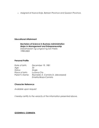 o Developing much better relationships to current clients and ensuring
client satisfaction.
o Assigned at Nueva Ecija, Bataan Province and Quezon Province.
Educational Attainment
Bachelors of Science in Business Administration
Major in Management and Entrepreneurship
Dalubhasaan ng Lungsod ng San Pablo
1998-2003
Personal Profile
Date of birth: December 19, 1981
Age: 34
Status: Single
Place of birth: Lucena City
Parent’s Name: Reynaldo A. Cornista Sr. (deceased)
Emelita Braza-Cornista
Character Reference
Available upon request
I hereby certify to the veracity of the information presented above.
GODWIN B. CORNISTA
 
