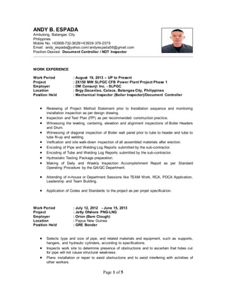 Page 1 of 5
ANDY B. ESPADA
Ambulong, Batangas City
Philippines
Mobile No. +63908-732-3828/+63939-379-2579
Email: andy_espada@yahoo.com/andyespada56@gmail.com
Position Desired: Document Controller / NDT Inspector
WORK EXPERIENCE
Work Period : August 19, 2013 – UP to Present
Project : 2X150 MW SLPGC CFB Power Plant Project Phase 1
Employer : DM Consunji Inc. - SLPGC
Location : Brgy.Dacanlao, Calaca, Batangas City, Philippines
Position Held : Mechanical Inspector (Boiler Inspector)/Document Controller
 Reviewing of Project Method Statement prior to Installation sequence and monitoring
installation inspection as per design drawing.
 Inspection and Test Plan (ITP) as per recommended construction practice.
 Witnessing the leveling, centering, elevation and alignment inspections of Boiler Headers
and Drum.
 Witnessing of diagonal inspection of Boiler wall panel prior to tube to header and tube to
tube fit-up and welding.
 Verfication and site walk-down inspection of all assembled materials after erection.
 Encoding of Pipe and Welding Log Reports submitted by the sub-contractor.
 Encoding of Tube and Welding Log Reports submitted by the sub-contractor.
 Hydrostatic Testing Package preparation.
 Making of Daily and Weekly Inspection Accomplishment Report as per Standard
Operating Procedure by the QA/QC Department.
 Attending of in-house or Department Sessions like TEAM Work, RCA, PDCA Application,
Leadership and Team Building.
 Application of Codes and Standards to the project as per projet specification.
Work Period : July 12, 2012 - June 15, 2013
Project : Jetty Ofshore PNG-LNG
Employer : Orion (Bam Clough)
Location : Papua New Guinea
Position Held : GRE Bonder
 Selects type and size of pipe, and related materials and equipment, such as supports,
hangers, and hydraulic cylinders, according to specifications.
 Inspects work site to determine presence of obstructions and to ascertain that holes cut
for pipe will not cause structural weakness.
 Plans installation or repair to avoid obstructions and to avoid interfering with activities of
other workers.
 