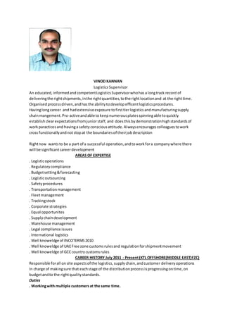 VINOD KANNAN
LogisticsSupervisor
An educated,informedandcompetentLogisticsSupervisorwhohasa longtrack record of
deliveringthe rightshipments,inthe rightquantities,tothe rightlocationand at the righttime.
Organisedprocessdriven,andhasthe abilitytodevelopefficentlogisticsprocedures.
Havinglongcareer and hadextensiveexposure tofirsttierlogisticsandmanufacturingsupply
chainmangement.Pro-activeandable tokeepnumerousplatesspinningable toquickly
establishclearexpectationsfromjuniorstaff,and doesthisbydemonstrationhighstandardsof
workparacticesand havinga safetyconsciousattitude.Alwaysencouragescolleaguestowork
cross functionallyandnotstopat the boundariesof theirjobdescription
Rightnow wantsto be a part of a successful operation,andtoworkfora companywhere there
will be significantcareerdevelopment
AREAS OF EXPERTISE
. Logisticoperations
. Regulatorycompliance
. Budgetsetting&forecasting
. Logisticoutsourcing
. Safetyprocedures
. Transportationmanagement
. Fleetmanagement
. Trackingstock
. Corporate strategies
. Equal opportunites
. Supplychaindevelopment
. Warehouse management
. Legal compliance issues
. International logistics
. Well knoweldge of INCOTERMS2010
. Well knoweldge of UAEFree zone customsrulesand regulationforshipmentmovement
. Well knoweldge of GCCcountrycustomsrules
CAREER HISTORY July 2011 - Present(KTL OFFSHORE(MIDDLE EAST)FZC)
Responsible forall onsite aspectsof the logistics,supplychain,andcustomer deliveryoperations
In charge of makingsure that eachstage of the distributionprocessisprogressingontime,on
budgetandto the rightqualitystandards.
Duties
. Workingwith multiple customersat the same time.
 