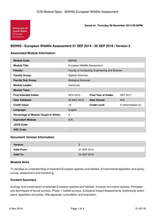 Saved on: Thursday 06 November 2014 09:00PM
BI2H92 - European Wildlife Assessment 01 SEP 2014 - 30 SEP 2018 | Version 2
Associated Module Information
Module Code: BI2H92
Module Title: European Wildlife Assessment
Faculty: Faculty of Computing, Engineering and Science
Faculty Group: Applied Sciences
Faculty Sub Group: Biological Sciences
Module Leader: David Lee
Module Team:
First Intended Intake: NOV 2012 Final Year of Intake: SEP 2017
Date Validated: 09 MAY 2012 Date Closed: N/A
Credit Value: 10 Credit Level: 5 (Intermediate (I))
Language: English
Percentage of Module Taught in Welsh: 0
Equivalent Module: N/A
JACS Code:
ASC Code:
Document Version Information
Version: 2
Valid From: 01 SEP 2014
Valid To: 30 SEP 2018
Module Aims
To develop an understanding of important European species and habitats, Environmental legislation and policy,
survey, assessment and monitoring.
Content Summary
Ecology and conservation of selected European species and habitats. Invasive non-native species. Principles
and techniques of faunal surveys, Phase 1 habitat surveys. Ecological Impact Assessments, biodiversity action
plans, legislation and policy. Site appraisal, consultation and evaluation.
ICIS Module Spec - BI2H92 European Wildlife Assessment
6 Nov 2014 Page 1 of 4 21:00:18
 