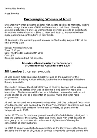 Immediate Release
Press Release
Encouraging Women of Nhill
Encouraging Women presents another high calibre speaker to motivate, inspire
and encourage the women of Nhill and to enhance their lives. Usually
attracting between 70 and 150 women these evenings provide an opportunity
for women in the Hindmarsh Shire to meet and listen to women who have
made outstanding contributions in their fields.
Jill Lambert is the upcoming guest speaker on Wednesday August 24th at the
Nhill Bowling Club.
Venue: Nhill Bowling Club
Time: 7.15 pm
Date: Wednesday,August 24th 2005
Cost: $5
Bookings preferred but not essential
Interviews/bookings/further information:
Cr Joan Bennett, Convenor 5391 1206
Jill Lambert : career synopsis
Jill was born in Rhodesia (now Zimbabwe) and as the daughter of the
headmaster of leading African schools, spoke the local language Si’Ndebele
fluently as a child.
She studied piano at the Guildhall School of Music in London before returning
home where she started what was to become a long career in radio and
television. She became well known as a television newsreader and current
affairs anchor as well as a presenter of classical music and other radio
programmes.
Jill and her husband were tobacco farming when UDI (the Unilateral Declaration
of Independence) was declared by the then Prime Minister, Ian Smith, and lived
within a guerilla war situation for the next 15 years, 18 years prior to
Independence in 1980.
In the 1970’s she formed an organisation called Co-Ord-A-Nation, designed to
help the women of the country, black and white, cope with what became an
insurgency or terrorist war with subsequent nightmares of the regular
conscription of their husbands.
In 1982 Jill came to Australia to commentate at the Commonwealth Games in
Brisbane and on behalf of Qantas to conduct travel trade seminars around the
 