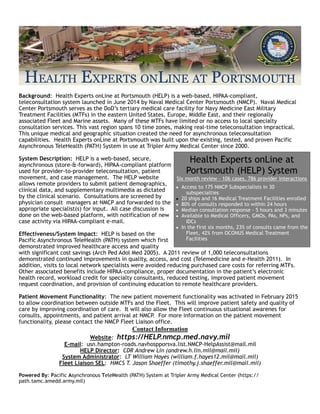 Background: Health Experts onLine at Portsmouth (HELP) is a web-based, HIPAA-compliant,
teleconsultation system launched in June 2014 by Naval Medical Center Portsmouth (NMCP). Naval Medical
Center Portsmouth serves as the DoD’s tertiary medical care facility for Navy Medicine East Military
Treatment Facilities (MTFs) in the eastern United States, Europe, Middle East, and their regionally
associated Fleet and Marine assets. Many of these MTFs have limited or no access to local specialty
consultation services. This vast region spans 10 time zones, making real-time teleconsultation impractical.
This unique medical and geographic situation created the need for asynchronous teleconsultation
capabilities. Health Experts onLine at Portsmouth was built upon the existing, tested, and proven Pacific
Asynchronous TeleHealth (PATH) System in use at Tripler Army Medical Center since 2000.
System Description: HELP is a web-based, secure,
asynchronous (store-&-forward), HIPAA-compliant platform
used for provider-to-provider teleconsultation, patient
movement, and case management. The HELP website
allows remote providers to submit patient demographics,
clinical data, and supplementary multimedia as dictated
by the clinical scenario. Consultations are screened by
physician consult managers at NMCP and forwarded to the
appropriate specialist(s) for input. All case discussion is
done on the web-based platform, with notification of new
case activity via HIPAA-compliant e-mail.
Effectiveness/System Impact: HELP is based on the
Pacific Asynchronous TeleHealth (PATH) system which first
demonstrated improved healthcare access and quality
with significant cost savings (Arch Ped Adol Med 2005). A 2011 review of 1,000 teleconsultations
demonstrated continued improvements in quality, access, and cost (Telemedicine and e-Health 2011). In
addition, visits to local network specialists were avoided reducing purchased care costs for referring MTFs.
Other associated benefits include HIPAA-compliance, proper documentation in the patient’s electronic
health record, workload credit for specialty consultants, reduced testing, improved patient movement
request coordination, and provision of continuing education to remote healthcare providers.
Patient Movement Functionality: The new patient movement functionality was activated in February 2015
to allow coordination between outside MTFs and the Fleet. This will improve patient safety and quality of
care by improving coordination of care. It will also allow the Fleet continuous situational awarenes for
consults, appointments, and patient arrival at NMCP. For more information on the patient movement
functionality, please contact the NMCP Fleet Liaison office.
Contact Information
Website: https://HELP.nmcp.med.navy.mil
E-mail: usn.hampton-roads.navhospporsva.list.NMCP-HelpAssist@mail.mil
HELP Director: CDR Andrew Lin (andrew.h.lin.mil@mail.mil)
System Administrator: LT William Hayes (william.f.hayes12.mil@mail.mil)
Fleet Liaison SEL: HMCS T. Jason Shaeffer (timothy.j.shaeffer.mil@mail.mil)
Powered By: Pacific Asynchronous TeleHealth (PATH) System at Tripler Army Medical Center (https://
path.tamc.amedd.army.mil)
Health Experts onLine at
Portsmouth (HELP) System
Six month review - 106 cases, 786 provider interactions
▪ Access to 175 NMCP Subspecialists in 30
subspecialties
▪ 20 ships and 16 Medical Treatment Facilities enrolled
▪ 80% of consults responded to within 24 hours
▪ Median consultation response - 5 hours and 3 minutes
▪ Available to Medical Officers, GMOs, PAs, NPs, and
IDCs
▪ In the first six months, 23% of consults came from the
Fleet, 42% from OCONUS Medical Treatment
Facilities
 