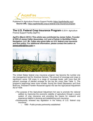 Published on Agriculture Finance Support Facility (https://agrifinfacility.org/)
Source URL: https://agrifinfacility.org/us-federal-crop-insurance-program
The U.S. Federal Crop Insurance Program © 2014 Agriculture
Finance Support Facility (AgriFin)
AgriFin (March 2013) | This article was contributed by James Callan, Founder
& CEO of James Callan Associates, LLC and a Partner in NorthStar Policy
Navigation, LLC. Mr. Callan also gives talks on U.S. federal crop insurance
and farm policy. For additional information, please contact the author at:
jamescallan@msn.com [2].
The United States federal crop insurance program has become the number one
risk management tool for American farmers. The amount of coverage and crops is
significant—some 128 crops in a range of coverage levels, with more than 80
percent coverage of planted acreage for the top ten crops (See Table 1). The
program's beginnings were more humble. During the Great Depression and Dust
Bowl era, President Franklin Roosevelt signed into law the Agricultural Adjustment
Act of 1938:
The purpose of the Agricultural Adjustment Act was to promote the national
welfare by improving the economic stability of agriculture through a sound
system of crop insurance and providing the means for research and
experience helpful in devising and establishing such insurance.
Subsequently renewed key legislation in the history of U.S. federal crop
insurance:
o 1980 - Public-private partnership established
 