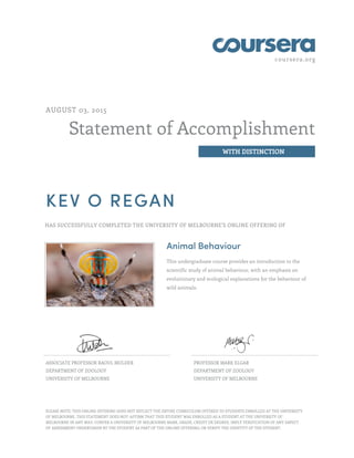coursera.org
Statement of Accomplishment
WITH DISTINCTION
AUGUST 03, 2015
KEV O REGAN
HAS SUCCESSFULLY COMPLETED THE UNIVERSITY OF MELBOURNE'S ONLINE OFFERING OF
Animal Behaviour
This undergraduate course provides an introduction to the
scientific study of animal behaviour, with an emphasis on
evolutionary and ecological explanations for the behaviour of
wild animals.
ASSOCIATE PROFESSOR RAOUL MULDER
DEPARTMENT OF ZOOLOGY
UNIVERSITY OF MELBOURNE
PROFESSOR MARK ELGAR
DEPARTMENT OF ZOOLOGY
UNIVERSITY OF MELBOURNE
PLEASE NOTE: THIS ONLINE OFFERING DOES NOT REFLECT THE ENTIRE CURRICULUM OFFERED TO STUDENTS ENROLLED AT THE UNIVERSITY
OF MELBOURNE. THIS STATEMENT DOES NOT: AFFIRM THAT THIS STUDENT WAS ENROLLED AS A STUDENT AT THE UNIVERSITY OF
MELBOURNE IN ANY WAY; CONFER A UNIVERSITY OF MELBOURNE MARK, GRADE, CREDIT OR DEGREE; IMPLY VERIFICATION OF ANY ASPECT
OF ASSESSMENT UNDERTAKEN BY THE STUDENT AS PART OF THE ONLINE OFFERING; OR VERIFY THE IDENTITY OF THE STUDENT.
 