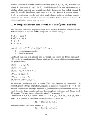 9
é paralelo ao eixo [, os modos são designados
 
§¨
( . Os subscritos P e Q representam o
número de máximos na amplitude de campo nas direções [ e , respectivamente.
Os modos (
¡
podem ser bem representados pela aproximação de modos quase-TE, para os
quais o componente de campo (¢ = 0. Neste caso, soluções para a equação de onda podem ser
obtidas para o componente (¡
de campo elétrico. Por outro lado, os modos (
y
podem ser bem
representados pela aproximação de modos quase-TM, com o componente de campo +¢ 0.
Neste caso, as soluções para a equação de onda podem ser encontradas para o componente +¡
de campo magnético.
Guias ópticos planares formados por processos de difusão de metal em substratos como o
LiNbO3 e LiTaO3 são de grande interesse para a construção de moduladores eletroópticos,
chaves, etc. A solução rigorosa é limitada a perfis especiais de distribuição de índices de
refração. O MEF pode solucionar este problema considerando a anisotropia e uma não-
homogeneidade arbitrária do tensor de permissividade elétrica [ε].
Vamos a seguir apresentar a formulação matemática do MEF para guias ópticos planares
anisotrópicos e difusos em meios materiais com tensor permissividade diagonal e sem perdas.
Fig. 1. Guia óptico planar com três camadas dielétricas.
Consideremos um guia de onda óptico planar simétrico de três camadas (Fig. 1) com
propagação do feixe óptico na direção ]. Assumiremos que a estrutura do guia de onda é
homogênea na direção de propagação e que a relação entre índices de refração são: £Q , ¤Q e
¥
Q é ¦
§¨
QQQ ≤ . Se uma onda plana incide na interface superior ou inferior do guia com um
ângulo θ, a constante de fase β, na direção da propagação, será:
θβ VLQQN ©
0=
onde: θ
β
VLQQ
N
Q 

  =≡
0
é chamado de índice efetivo ou constante de propagação normalizada. Se os ângulos críticos
nas interfaces, W −= e 0 = ,são respectivamente,
então 

θθ ≤ , baseada na suposição de que 

QQQ ≤ . Entretanto, quando θθ 
, a
reflexão total ocorre em ambas as interfaces, resultando na luz sendo transmitida enquanto



∞
∞



Substratoo
Guia Planar Difuso
Cobertura[

-]








= −

Q
Q
VLQ
1
θ 







= −
!


Q
Q
VLQ
1
θ
Índices de Refração:
Cobertura → Q#
Guia → Q$
Substrato → Q%
 