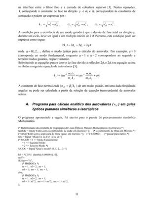 10
presa no filme fino. Este modo é chamado de modo guiado e  
¡
   
¢
QQQ ≤≤ . Por outro lado,
quando θ é menor que £θ , e ¤
¥
θθθ  , a condição para reflexão total não é obedecida na
interface inferior e parte da luz é irradiada para dentro do substrato. Este modo é chamado de
modo de radiação do substrato, neste caso, ¦
§ ¨ ¨©
QQQ ≤≤ . Quando θ torna-se menor e

θθ  , a condição de reflexão total não é obedecida por ambas as interfaces superior e
inferior e a luz é irradiada em ambos os lados. Este modo é chamado de modo de radiação do
substrato e cobertura e, neste caso, 
  
QQ ≤ .
9 $ERUGDJHP $QDOtWLFD SDUD (VWXGR GH *XLDV ÏSWLFRV 3ODQDUHV
Para oscilações harmônicas propagando-se em meios materiais dielétricos, isotrópicos e livres
de fontes internas, as equações de Maxwell podem-ser escritas como [3]:
+M( µω−=×∇
(M+ εω+=×∇
0=⋅∇ +
( ) 0=⋅∇ (ε
com ( )



H++
βω −
= , ( )

!!
H((
βω −
= , L = [, , ],
β = constante de propagação e
ω = freqüência angular.
Lembrando que para guias planares não há variação dos campos na direção transversal [
( 0=∂∂ [ ), as equações que envolvem o rotacional dos campos elétrico e magnético podem
ser reescritas como:
#
+M](
0µω−=∂∂
$
%
+M(
0µω=∂∂

'
((
'
(QM+(
2
0εω=∂∂−∂∂
)
0
1
(QM+
2
0εω=∂∂
2
34
(QM+
2
0εω−=∂∂
56
7
+M]((
0µω−=∂∂−∂∂
As equações relacionadas com o termo (×∇ não possuem o componente de
campo 8( (campo elétrico longitudinal), enquanto as equações provenientes de +×∇ não
possuem o componente de campo magnético 9+ (campo magnético longitudinal). Por isso, os
possíveis modos de propagação recebem a denominação de onda transversal elétrica (modo
TE ou modo Ex
) e onda transversal magnética (modo TM ou modo Ey
).
Definindo 1@ A B
P P P= = = para o modo TE, e 21C
C
P Q= , 21D
D
P Q= , 21E
E
P Q= para o
modo TM, a mudança de fase devido à reflexão total será expressa por
( )FF
GGG
NPP αφ 1
tan22 −
=
na interface entre o filme fino e substrato, e
( )FF
HHH
NPP αφ 1
tan22 −
=
 
