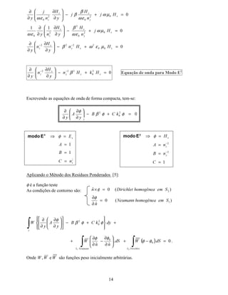 12
kf = Sqrt[k0^2 nf^2 - neff^2 k0^2];
as = Sqrt[neff^2 k0^2 - k0^2 ns^2 ];
ac = Sqrt[neff^2 k0^2 - k0^2 nc^2 ];
var = ArcTan[(ms as) / (mf kf)] + ArcTan[ (mc ac) / ( mf kf )] + MODO N[Pi];
FindRoot[{ var == kf t },{neff,1.97}, WorkingPrecision - 20 ]
Plot[ ArcTan[(ms as) / (mf kf)] + ArcTan[ (mc ac) / ( mf kf )] + MODO N[Pi] - kf t ,{neff,1.6,2.1}];
9, $ERUGDJHP 1XPpULFD  )RUPXODomR GR 0() SDUD (VWXGR GH
*XLDV ÏSWLFRV 3ODQDUHV $QLVRWUySLFRV H 1mR+RPRJrQHRV
A seguir, será apresentada a formulação matemática do MEF escalar para o estudo modal de
guias ópticos planares, anisotrópicos, simétricos ou não e não-homogêneos [4]-[7].
Como caso particular, serão considerados meios materiais para os quais a permissividade
elétrica pode ser representada como:
[ ] [ ]
( )
( )
( )









==
Q
Q
Q
 
¡
¢
£
2
2
2
0
00
00
00
1
εε
ε
Consideremos uma onda propagando-se harmonicamente na direção longitudinal ]. Neste
caso, as equações de Maxwell podem ser escritas como:
Substituindo as expressões para os campos elétrico e magnético nas equações de Maxwell e
suprimindo o fator ( )¤
¥
¦
H
βω −
, tem-se:
( ) 0.
0.
=∇
=∇
+=×∇
−=×∇
(
+
(M+
+M(
ε
εω
µω
Com
( )
( )§
¨
©

§
¨
©

H
H
((
++
βω
βω
−
−
=
=
β = constante de propagação
ω = freqüência angular







(QM

+
[
+
(QM+M
[
+
(QM+M

+
2
0
2
0
2
0
εω
εωβ
εωβ
−=
∂
∂
−
∂
∂
−=+
∂
∂
+=+
∂
∂
q
r
s
( ) ( ) 02
22
=−
∂
∂
+
∂
∂
=
∂
∂
−
∂
∂






(QM

(Q
[
(Q
+M

+
[
+
β
β
t
u







+M

(
[
(
+M(M
[
(
+M(M

(
0
0
0
µω
µωβ
µωβ
−=
∂
∂
−
∂
∂
=+
∂
∂
−=+
∂
∂
n
o
p
 