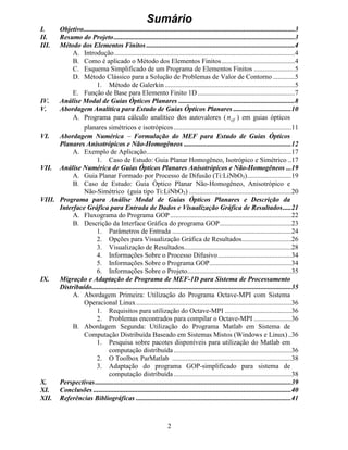 2
6XPiULR
, 2EMHWLYR
,, 5HVXPR GR 3URMHWR 
,,, 0pWRGR GRV (OHPHQWRV )LQLWRV 
A. Introdução..........................................................................................................4
B. Como é aplicado o Método dos Elementos Finitos...........................................4
C. Esquema Simplificado de um Programa de Elementos Finitos ........................5
D. Método Clássico para a Solução de Problemas de Valor de Contorno.............5
1. Método de Galerkin ............................................................................5
E. Função de Base para Elemento Finito 1D.........................................................7
,9 $QiOLVH 0RGDO GH *XLDV ÏSWLFRV 3ODQDUHV 
9 $ERUGDJHP $QDOtWLFD SDUD (VWXGR GH *XLDV ÏSWLFRV 3ODQDUHV 
A. Programa para cálculo analítico dos autovalores (   ¡ ¡
Q ) em guias ópticos
planares simétricos e isotrópicos.....................................................................11
9, $ERUGDJHP 1XPpULFD  )RUPXODomR GR 0() SDUD (VWXGR GH *XLDV ÏSWLFRV
3ODQDUHV $QLVRWUySLFRV H 1mR+RPRJrQHRV 
A. Exemplo de Aplicação.....................................................................................17
1. Caso de Estudo: Guia Planar Homogêneo, Isotrópico e Simétrico ..17
9,, $QiOLVH 1XPpULFD GH *XLDV ÏSWLFRV 3ODQDUHV $QLVRWUySLFRV H 1mR+RPRJrQHRV 
A. Guia Planar Formado por Processo de Difusão (Ti:LiNbO3)..........................19
B. Caso de Estudo: Guia Óptico Planar Não-Homogêneo, Anisotrópico e
Não-Simétrico (guia tipo Ti:LiNbO3) ............................................................20
9,,, 3URJUDPD SDUD $QiOLVH 0RGDO GH *XLDV ÏSWLFRV 3ODQDUHV H 'HVFULomR GD
,QWHUIDFH *UiILFD SDUD (QWUDGD GH 'DGRV H 9LVXDOL]DomR *UiILFD GH 5HVXOWDGRV
A. Fluxograma do Programa GOP .......................................................................22
B. Descrição da Interface Gráfica do programa GOP..........................................23
1. Parâmetros de Entrada ......................................................................24
2. Opções para Visualização Gráfica de Resultados.............................26
3. Visualização de Resultados...............................................................28
4. Informações Sobre o Processo Difusivo...........................................34
5. Informações Sobre o Programa GOP................................................34
6. Informações Sobre o Projeto.............................................................35
,; 0LJUDomR H $GDSWDomR GH 3URJUDPD GH 0()' SDUD 6LVWHPD GH 3URFHVVDPHQWR
'LVWULEXtGR
A. Abordagem Primeira: Utilização do Programa Octave-MPI com Sistema
Operacional Linux...........................................................................................36
1. Requisitos para utilização do Octave-MPI .......................................36
2. Problemas encontrados para compilar o Octave-MPI ......................36
B. Abordagem Segunda: Utilização do Programa Matlab em Sistema de
Computação Distribuída Baseado em Sistemas Mistos (Windows e Linux)..36
1. Pesquisa sobre pacotes disponíveis para utilização do Matlab em
computação distribuída.....................................................................36
2. O Toolbox ParMatlab ......................................................................38
3. Adaptação do programa GOP-simplificado para sistema de
computação distribuída.....................................................................38
; 3HUVSHFWLYDV 
;, RQFOXV}HV 
;,, 5HIHUrQFLDV %LEOLRJUiILFDV 
 