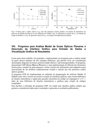 17
[ ] { } { }
∫ ∂
∂
∂
∂
=
 
¡
G

1

1
$)
2
[ ] { } { }
∫=
¢
£
G11%N0
2
0
Para elementos finitos do tipo Lagrange de primeira ordem de aproximação polinomial, tem-
se:
3ULPHLUD RUGHP
[ ]
[ ]
[ ] 





=






−
−
=






=
21
12
6
11
11
21
12
6
2
0
2
2
0
1
%/N
0
/
$
)
/N
)
$ ([HPSOR GH $SOLFDomR
Com a finalidade de validar as implementações do MEF para o estudo de guias ópticos
planares, foram realizados vários cálculos comparando os resultados obtidos com o MEF e
com a abordagem analítica descrita na secção (V). A solução analítica fornece valores exatos
para a constante de propagação normalizada de guias ópticos planares isotrópicos e
simétricos, ou seja, guias onde a camada de cobertura e de substrato têm a mesma espessura e
índices de refração.
 DVR GH (VWXGR *XLD 3ODQDU +RPRJrQHR ,VRWUySLFR H
6LPpWULFR
A seguir, são apresentados os resultados para as simulações do guia óptico planar. Na análise
dos resultados foram utilizados parâmetros normalizados para a constante de propagação (%) e
para a freqüência de operação (ν), por apresentarem maior sensibilidade às mudanças
geométricas da estrutura do guia e às diferenças de índices de refração.
22
22
220
,
h
¤¥
¤¦ § §
¤¥
QQ
QQ
%QQ
N
−
−
=−=
π
ν ,
1 2
1
Numeração local
 