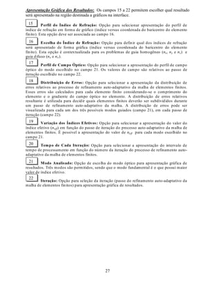 21
Fig. 5 Valores para o índice efetivo (Q  ¡ ¡ ), dos três primeiros modos guiados, em função de parâmetros do
processo de difusão do filme de Ti em substratos de LiNbO3. Fig. 5a Apresenta os valores de Q  ¡ ¡ em função do
tempo de difusão e a Fig. 5b apresenta valores de Q  ¡ ¡ em função da temperatura de difusão.
9,,, 3URJUDPD SDUD $QiOLVH 0RGDO GH *XLDV ÏSWLFRV 3ODQDUHV H
'HVFULomR GD ,QWHUIDFH *UiILFD SDUD (QWUDGD GH 'DGRV H
9LVXDOL]DomR *UiILFD GH 5HVXOWDGRV
Como parte deste trabalho, foi projetado e implementado um programa para a análise modal
de guias ópticos planares de três camadas dielétricas, que permite levar em consideração
anisotropias diagonais do tensor permissividade elétrica e não-homogeneidades. O programa,
denominado GOP (*uias Ïpticos 3lanares), é uma implementação do Método dos Elementos
Finitos para o estudos de guias planares e inclui a técnica de refinamento auto-adaptativo para
discretização de um domínio unidimensional visando o cálculo dos três primeiros modos
ópticos guiados.
O programa GOP foi implementado no ambiente de programação do software Matlab. O
Matlab conta com o recurso de auxílio à criação de interfaces gráficas, uma extensa biblioteca
de funções matemáticas e opção para geração automática de código em linguagem C e C++,
além de uma biblioteca de funções matemáticas e gráficas para criação de códigos
compilados.
Para facilitar a utilização do programa GOP, foi criada uma interface gráfica simples que
gerencia a entrada dos dados para a simulação e apresenta os resultados graficamente.
¢¤£¦¥ ¢¨§ £ ©¤¥¨¥¨¥ © ¥¨¤£ ©¤¥¤£¦¥ ©¤¥¨§¤£ ©¨©¤¥¨¥
 ! # %$%('
¦) © £
¦) ©¤0
¦) ©¤§
¦) ©¤1
¦) ©¤¢
2 3
45 6
7
89
7@5 A
B
2 5 8 11 14 17 20
Tempo (h)
2.15
2.16
2.17
2.18
IndiceEfetivo
D E
 