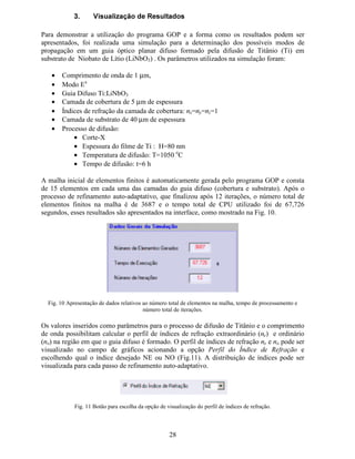 22
$ )OX[RJUDPD GR 3URJUDPD *23
A seguir é apresentado um fluxograma que apresenta, de forma simplificada, o funcionamento
do programa de elementos finitos utilizado para a análise de guias ópticos planares.
Fig. 6 Fluxograma do programa GOP para análise de guias ópticos planares.
Montagem do sistema de
equações
Imposição das condições de
contorno
Atribuição das
propriedades físicas
Geração da malha inicial
(sem interferência do usuário)
Cálculo das matrizes de
elementos finitos
Definição dos parâmetros para
o processo de difusão
Guia
Homogêneo
ou
Difuso ?
Entrada de dados via
Interface Gráfica
Solução do sistema de
autovalores e autovetores
(Q  ¡ ¡ e campos)
∆Q  ¡ ¡  Critério de
estabilização
Apresentação
de resultados
via Interface
Constrói lista de elementos a
serem refinados baseando-se no
critério de refinamento
auto-adaptativo.
Refina malha a partir dos
elementos da lista
Atribuição das propriedades
físicas na malha refinada
*XLD 'LIXVR: Ti:LiNbO3
Guia Homogêneo
Sim Não
 