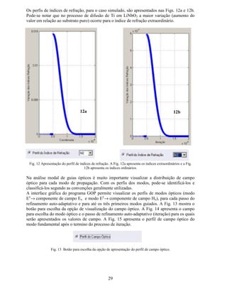 23
% 'HVFULomR GD ,QWHUIDFH *UiILFD GR SURJUDPD *23
A interface gráfica do programa GOP possui de apenas uma página de formulário e permite
gerenciar os dados de entrada do problema, bem como, explorar os resultados de cálculo dos
índices efetivos e campos ópticos dos três primeiros modos guiados, se estes forem
suportados no guia em análise.
A Fig. 7 apresenta a interface gráfica do programa GOP e ressalta suas principais
características e campos.
Fig. 7. Interface Gráfica do programa GOP (Guias Ópticos Planares).
(VSHFLILFDomR GRV SDUkPHWURV TXH
GHILQHP R SURFHVVR GH GLIXVmR HP
JXLDV 7L/L1E2 ¢¡
$WULEXLomR GDV SURSULHGDGHV
ItVLFDV SDUD FDGD FDPDGD GR JXLD
ÌQGLFHV GH 5HIUDomR 