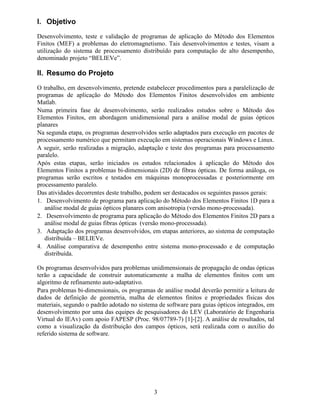 3
, 2EMHWLYR
Desenvolvimento, teste e validação de programas de aplicação do Método dos Elementos
Finitos (MEF) a problemas do eletromagnetismo. Tais desenvolvimentos e testes, visam a
utilização do sistema de processamento distribuído para computação de alto desempenho,
denominado projeto “BELIEVe”.
,, 5HVXPR GR 3URMHWR
O trabalho, em desenvolvimento, pretende estabelecer procedimentos para a paralelização de
programas de aplicação do Método dos Elementos Finitos desenvolvidos em ambiente
Matlab.
Numa primeira fase de desenvolvimento, serão realizados estudos sobre o Método dos
Elementos Finitos, em abordagem unidimensional para a análise modal de guias ópticos
planares
Na segunda etapa, os programas desenvolvidos serão adaptados para execução em pacotes de
processamento numérico que permitam execução em sistemas operacionais Windows e Linux.
A seguir, serão realizadas a migração, adaptação e teste dos programas para processamento
paralelo.
Após estas etapas, serão iniciados os estudos relacionados à aplicação do Método dos
Elementos Finitos a problemas bi-dimensionais (2D) de fibras ópticas. De forma análoga, os
programas serão escritos e testados em máquinas monoprocessadas e posteriormente em
processamento paralelo.
Das atividades decorrentes deste trabalho, podem ser destacados os seguintes passos gerais:
1. Desenvolvimento de programa para aplicação do Método dos Elementos Finitos 1D para a
análise modal de guias ópticos planares com anisotropia (versão mono-processada).
2. Desenvolvimento de programa para aplicação do Método dos Elementos Finitos 2D para a
análise modal de guias fibras ópticas (versão mono-processada).
3. Adaptação dos programas desenvolvidos, em etapas anteriores, ao sistema de computação
distribuída – BELIEVe.
4. Análise comparativa de desempenho entre sistema mono-processado e de computação
distribuída.
Os programas desenvolvidos para problemas unidimensionais de propagação de ondas ópticas
terão a capacidade de construir automaticamente a malha de elementos finitos com um
algoritmo de refinamento auto-adaptativo.
Para problemas bi-dimensionais, os programas de análise modal deverão permitir a leitura de
dados de definição de geometria, malha de elementos finitos e propriedades físicas dos
materiais, segundo o padrão adotado no sistema de software para guias ópticos integrados, em
desenvolvimento por uma das equipes de pesquisadores do LEV (Laboratório de Engenharia
Virtual do IEAv) com apoio FAPESP (Proc. 98/07789-7) [1]-[2]. A análise de resultados, tal
como a visualização da distribuição dos campos ópticos, será realizada com o auxílio do
referido sistema de software.
 