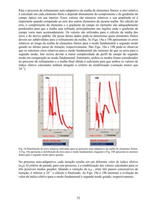 25
(VFROKHU DPDGD Um menu “popup” permite a escolha da camada para atribuição de
propriedades físicas. O menu é contextualizado para as opções de guia homogêneo e difuso.
Todas as camadas devem ser selecionadas antes que o programa permita o prosseguimento da
análise numérica. Caso haja necessidade de alterar os dados referentes a alguma camada,
basta selecioná-la para acessar os valores já atribuídos.
(VSHVVXUD GD DPDGD Este campo permite a atribuição da espessura de cada camada
do guia planar. A espessura deve ser fornecida em mícron.
3URSULHGDGHV ItVLFDV  7HQVRU GH ËQGLFHV GH 5HIUDomR Este campo permite a
atribuição de índices de refração para camadas homogêneas do guia planar. O aplicativo
permite tratar meios materiais com anisotropia diagonal do tensor de índices de refração.
3URFHVVR GH 'LIXVmR  RUWH GR /L1E2   No caso de guias difusos do tipo Ti:LiNbO3,
deve-se definir a orientação dos eixos cristalinos do substrato de LiNbO3 com relação ao
sistema de referência utilizado para a equação de onda. Na área de estudo de estado sólido, a
orientação dos eixos cristalinos recebe o nome de RUWH. No caso de substratos de LiNbO3
com Corte-X, tem-se que o eixo cristalino associado ao índice de refração Q¡ coincide com o
eixo cartesiano , enquanto o eixo cristalino associado ao índice de refração Q¢ coincide com o
eixo cartesiano [. No caso do Corte-Z, tem-se que o eixo cristalino associado ao índice de
refração Q¡ coincide com o eixo cartesiano [, enquanto o eixo cristalino associado ao índice de
refração Q¢ coincide com o eixo cartesiano . Em todas as análises do programa GOP, será
considerado que a onda propaga-se ao longo do eixo cristalino Y, que coincide com o eixo
cartesiano ].
3URFHVVR GH 'LIXVmR  (VSHVVXUD GR )LOPH GH 7LWkQLR Neste campo, o usuário define
a espessura do filme fino de titânio a ser utilizado no processo de difusão em substrato de
LiNbO3. As espessuras devem ser fornecidas em nanômetro (nm).
3URFHVVR GH 'LIXVmR ± 7HPSHUDWXUD GH 'LIXVmR Campo para definição da
temperatura utilizada para o processo de difusão. A temperatura deve ser fornecida em graus
Celsius (o
C).
3URFHVVR GH 'LIXVmR ± 7HPSR GH 'LIXVmR Campo para definição do tempo total
utilizado para o processo de difusão. O tempo de difusão deve ser fornecido em horas (h).
$WULEXLomR GH 9DORUHV j DPDGD H ([HFXWDU $QiOLVH  Ao final das atribuições de
cada camada, o botão será ativado e apresentará a mensagem: $WULEXLU 9DORUHV j DPDGD.
Pressionando esse botão, os valores atribuídos para os campos de entrada, para a camada
escolhida, serão armazenados. Após todas as camadas receberem os dados de entrada, o botão
passará a apresentar a seguinte mensagem: ([HFXWDU $QiOLVH e quando pressionado, serão
iniciados os cálculos para a análise modal do guia óptico planar.
4
5
6
7
8
9
10
11
 