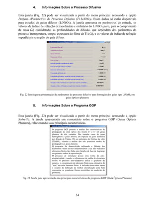 27
$SUHVHQWDomR *UiILFD GRV 5HVXOWDGRV Os campos 15 a 22 permitem escolher qual resultado
será apresentado na região destinada a gráficos na interface.
3 HUILO GR ËQGLFH GH 5HIUDomR Opção para selecionar apresentação do perfil de
índice de refração em forma de gráfico (índice versus coordenada do baricentro do elemento
finito). Esta opção deve ser associada ao campo 16.
(V FROKD GR ËQGLFH GH 5HIUDomR Opção para definir qual dos índices de refração
será apresentado de forma gráfica (índice versus coordenada do baricentro do elemento
finito). Esta opção é contextualizada para os problemas de guia homogêneo (Q  , Q¡ e Q¢ ) e
guia difuso (Q £ e Q ¤ ).
3 HUILO GH DP SR ÏSWLF R Opção para selecionar a apresentação do perfil de campo
óptico do modo escolhido no campo 21. Os valores de campo são relativos ao passo de
iteração escolhido no campo 22.
'LV WULEXLomR GH (UURV  Opção para selecionar a apresentação da distribuição de
erros relativos ao processo de refinamento auto-adaptativo da malha de elementos finitos.
Esses erros são calculados para cada elemento finito considerando-se o comprimento do
elemento e o gradiente do campo óptico no elemento. A distribuição de erros relativos
resultante é utilizada para decidir quais elementos finitos deverão ser subdivididos durante
um passo de refinamento auto-adaptativo da malha. A distribuição de erros pode ser
visualizada para cada um dos três possíveis modos guiados (campo 21), em cada passo de
iteração (campo 22).
9DULDomR GRV ËQGLFHV (IHWLYRV  Opção para selecionar a apresentação do valor do
índice efetivo (Q £ ¥ ¥ ) em função do passo de iteração do processo auto-adaptativo da malha de
elementos finitos. É possível a apresentação do valor de Q£ ¥ ¥
para cada modo escolhido no
campo 21.
7HP S R GH DGD ,WHUDomR Opção para selecionar a apresentação do intervalo de
tempo de processamento em função do número da iteração do processo de refinamento auto-
adaptativo da malha de elementos finitos.
0 RGR $QDOLV DGR Opção de escolha do modo óptico para apresentação gráfica de
resultados. Três modos são permitidos, sendo que o modo fundamental é o que possui maior
valor de índice efetivo.
,WHUDomR Opção para seleção da iteração (passo do refinamento auto-adaptativo da
malha de elementos finitos) para apresentação gráfica de resultados.
15
16
17
18
19
20
21
22
 