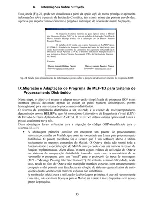 28
 9LVXDOL]DomR GH 5HVXOWDGRV
Para demonstrar a utilização do programa GOP e a forma como os resultados podem ser
apresentados, foi realizada uma simulação para a determinação dos possíveis modos de
propagação em um guia óptico planar difuso formado pela difusão de Titânio (Ti) em
substrato de Niobato de Lítio (LiNbO3) . Os parâmetros utilizados na simulação foram:
• Comprimento de onda de 1 µm,
• Modo Ex
• Guia Difuso Ti:LiNbO3
• Camada de cobertura de 5 µm de espessura
• Índices de refração da camada de cobertura: Q  =Q¡ =Q¢ =1
• Camada de substrato de 40 µm de espessura
• Processo de difusão:
• Corte-X
• Espessura do filme de Ti : H=80 nm
• Temperatura de difusão: T=1050 o
C
• Tempo de difusão: t=6 h
A malha inicial de elementos finitos é automaticamente gerada pelo programa GOP e consta
de 15 elementos em cada uma das camadas do guia difuso (cobertura e substrato). Após o
processo de refinamento auto-adaptativo, que finalizou após 12 iterações, o número total de
elementos finitos na malha é de 3687 e o tempo total de CPU utilizado foi de 67,726
segundos, esses resultados são apresentados na interface, como mostrado na Fig. 10.
Fig. 10 Apresentação de dados relativos ao número total de elementos na malha, tempo de processamento e
número total de iterações.
Os valores inseridos como parâmetros para o processo de difusão de Titânio e o comprimento
de onda possibilitam calcular o perfil de índices de refração extraordinário (Q¡ ) e ordinário
(Q¢ ) na região em que o guia difuso é formado. O perfil de índices de refração Q¡ e Q¢ pode ser
visualizado no campo de gráficos acionando a opção 3HUILO GR ËQGLFH GH 5HIUDomR e
escolhendo qual o índice desejado NE ou NO (Fig.11). A distribuição de índices pode ser
visualizada para cada passo de refinamento auto-adaptativo.
Fig. 11 Botão para escolha da opção de visualização do perfil de índices de refração.
 