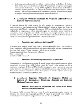 29
Os perfis de índices de refração, para o caso simulado, são apresentados nas Figs. 12a e 12b.
Pode-se notar que no processo de difusão de Ti em LiNbO3 a maior variação (aumento do
valor em relação ao substrato puro) ocorre para o índice de refração extraordinário.
Fig. 12 Apresentação do perfil de índices de refração. A Fig. 12a apresenta os índices extraordinários e a Fig.
12b apresenta os índices ordinários.
Na análise modal de guias ópticos é muito importante visualizar a distribuição de campo
óptico para cada modo de propagação. Com os perfis dos modos, pode-se identificá-los e
classificá-los segundo as convenções geralmente utilizadas.
A interface gráfica do programa GOP permite visualizar os perfis de modos ópticos (modo
Ex
→ componente de campo Ex e modo Ey
→ componente de campo Hx), para cada passo do
refinamento auto-adaptativo e para até os três primeiros modos guiados. A Fig. 13 mostra o
botão para escolha da opção de visualização do campo óptico. A Fig. 14 apresenta o campo
para escolha do modo óptico e o passo de refinamento auto-adaptativo (iteração) para os quais
serão apresentados os valores de campo. A Fig. 15 apresenta o perfil de campo óptico do
modo fundamental após o termino do processo de iteração.
Fig. 13 Botão para escolha da opção de apresentação do perfil de campo óptico.
D E
 