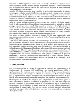 32
Para o processo de refinamento auto-adaptativo da malha de elementos finitos, o erro relativo
é calculado em cada elemento finito e depende diretamente do comprimento e do gradiente do
campo óptico em seu interior. Esses valores são números relativos e sua amplitude só é
importante quando comparado ao erro dos outros elementos da mesma malha. No cálculo do
erro, o comprimento do elemento e o gradiente de campo no elemento são adequadamente
ponderados para que a malha seja refinada, principalmente nas regiões onde o gradiente de
campo varia mais acentuadamente. Os valores são utilizados para o cálculo da média dos
erros e do desvio padrão. De posse destes dados pode-se determinar quais elementos finitos
devem ser subdivididos para o refinamento da malha. As Figs. 18a e 18b apresentam os erros
relativos ao longo da malha de elementos finitos para o modo fundamental e segundo modo
guiado no último passo de iteração, respectivamente. Das Figs. 18a e 18b pode-se observar
que os máximos erros relativos para o modo fundamental são menores do que os erros para o
segundo modo. Isto ocorre devido à maior complexidade do perfil de campo do segundo
modo em comparação ao modo fundamental. Entretanto, ambos os modos foram considerados
no processo de refinamento e a malha final obtida é suficiente para que ambos os valores de
índice efetivo calculados tenham atingido o critério de estabilização (variação menor que
10−7
).
Fig. 18 Distribuição de erros relativos utilizados para no processo auto-adaptativo da malha de elementos finitos.
A Fig. 18a apresenta a distribuição de erros para o modo fundamental, enquanto a Fig. 18b apresenta os mesmos
dados para o segundo modo óptico guiado.
No processo auto-adaptativo, cada iteração resulta em um diferente valor de índice efetivo
(Q¡
   
). O critério de parada, para este processo, é a estabilização dos valores calculados para os
três possíveis modos guiados. Quando a variação de Q¡
   
, entre três passos consecutivos de
iteração, é inferior a 10−7
o cálculo é finalizado. As Figs. 19a e 19b mostram a evolução do
valor do índice efetivo para o modo fundamental e segundo modo guiado, respectivamente.
D E
 