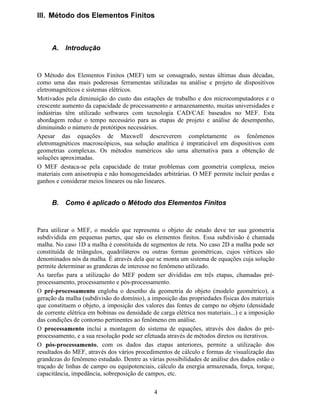 4
,,, 0pWRGR GRV (OHPHQWRV )LQLWRV
$ ,QWURGXomR
O Método dos Elementos Finitos (MEF) tem se consagrado, nestas últimas duas décadas,
como uma das mais poderosas ferramentas utilizadas na análise e projeto de dispositivos
eletromagnéticos e sistemas elétricos.
Motivados pela diminuição do custo das estações de trabalho e dos microcomputadores e o
crescente aumento da capacidade de processamento e armazenamento, muitas universidades e
indústrias têm utilizado softwares com tecnologia CAD/CAE baseados no MEF. Esta
abordagem reduz o tempo necessário para as etapas de projeto e análise de desempenho,
diminuindo o número de protótipos necessários.
Apesar das equações de Maxwell descreverem completamente os fenômenos
eletromagnéticos macroscópicos, sua solução analítica é impraticável em dispositivos com
geometrias complexas. Os métodos numéricos são uma alternativa para a obtenção de
soluções aproximadas.
O MEF destaca-se pela capacidade de tratar problemas com geometria complexa, meios
materiais com anisotropia e não homogeneidades arbitrárias. O MEF permite incluir perdas e
ganhos e considerar meios lineares ou não lineares.
% RPR p DSOLFDGR R 0pWRGR GRV (OHPHQWRV )LQLWRV
Para utilizar o MEF, o modelo que representa o objeto de estudo deve ter sua geometria
subdividida em pequenas partes, que são os elementos finitos. Essa subdivisão é chamada
malha. No caso 1D a malha é constituída de segmentos de reta. No caso 2D a malha pode ser
constituída de triângulos, quadriláteros ou outras formas geométricas, cujos vértices são
denominados nós da malha. É através dela que se monta um sistema de equações cuja solução
permite determinar as grandezas de interesse no fenômeno utilizado.
As tarefas para a utilização do MEF podem ser divididas em três etapas, chamadas pré-
processamento, processamento e pós-processamento.
O SUpSURFHVVDPHQWR engloba o desenho da geometria do objeto (modelo geométrico), a
geração da malha (subdivisão do domínio), a imposição das propriedades físicas dos materiais
que constituem o objeto, a imposição dos valores das fontes de campo no objeto (densidade
de corrente elétrica em bobinas ou densidade de carga elétrica nos materiais...) e a imposição
das condições de contorno pertinentes ao fenômeno em análise.
O SURFHVVDPHQWR inclui a montagem do sistema de equações, através dos dados do pré-
processamento, e a sua resolução pode ser efetuada através de métodos diretos ou iterativos.
O SyVSURFHVVDPHQWR, com os dados das etapas anteriores, permite a utilização dos
resultados do MEF, através dos vários procedimentos de cálculo e formas de visualização das
grandezas do fenômeno estudado. Dentre as várias possibilidades de análise dos dados estão o
traçado de linhas de campo ou equipotenciais, cálculo da energia armazenada, força, torque,
capacitância, impedância, sobreposição de campos, etc.
 