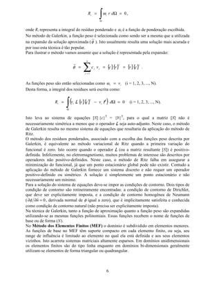 6
0=Ω=
∫Ω
GU5    ω ,
onde 5¡ representa a integral do resíduo ponderado e ¢ω é a função de ponderação escolhida.
No método de Galerkin, a função peso é selecionada como sendo ser a mesma que a utilizada
na expansão da solução aproximada (φ
~
). Isto usualmente resulta uma solução mais acurada e
por isso esta técnica é tão popular.
Para ilustrar o método vamos assumir que a solução é representada pela expansão:
{}{} {}{}∑=
===
£
¤
¥¥
¤¤
FYYFYF
1
~
φ .
As funções peso são então selecionadas como ¦¦ Y=ω (i = 1, 2, 3, ..., N).
Desta forma, a integral dos resíduos será escrita como:
{}{}( ) 0=Ω−=
∫Ω
GYFYY5 §
¨
§§ I/ (i = 1, 2, 3, ..., N).
Isto leva ao sistema de equações [6] {F}T
= {E}T
, para o qual a matriz [6] não é
necessariamente simétrica a menos que o operador / seja auto-adjunto. Neste caso, o método
de Galerkin resulta no mesmo sistema de equações que resultaria da aplicação do método de
Ritz.
O método dos resíduos ponderados, associado com a escolha das funções peso descrita por
Galerkin, é equivalente ao método variacional de Ritz quando a primeira variação do
funcional é zero. Isto ocorre quando o operador / (ou a matriz resultante [6]) é positivo-
definida. Infelizmente, no eletromagnetismo, muitos problemas de interesse são descritos por
operadores não positivo-definidos. Neste caso, o método de Ritz falha em assegurar a
minimização do funcional, já que um ponto estacionário global pode não existir. Contudo a
aplicação do método de Galerkin fornece um sistema discreto e não requer um operador
positivo-definido ou simétrico. A solução é simplesmente um ponto estacionário e não
necessariamente um mínimo.
Para a solução do sistema de equações deve-se impor as condições de contorno. Dois tipos de
condição de contorno são rotineiramente encontradas: a condição de contorno de Dirichlet,
que deve ser explicitamente imposta, e a condição de contorno homogênea de Neumann
( 0ˆ =∂∂ Qφ , derivada normal de φ igual a zero), que é implicitamente satisfeita e conhecida
como condição de contorno natural (não precisa ser explicitamente imposta).
Na técnica de Galerkin, tanto a função de aproximação quanto a função peso são expandidas
utilizando-se as mesmas funções polinomiais. Essas funções recebem o nome de funções de
base ou de forma (1).
No 0pWRGR GRV (OHPHQWRV )LQLWRV 0() 