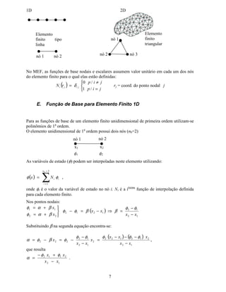 o domínio é subdividido em elementos menores.
As funções de base no MEF têm suporte compacto em cada elemento finito, ou seja, seu
range de influência é limitado ao elemento no qual ela está definida e aos seus elementos
vizinhos. Isto acarreta sistemas matriciais altamente esparsos. Em domínios unidimensionais
os elementos finitos são do tipo linha enquanto em domínios bi-dimensionais geralmente
utilizam-se elementos de forma triangular ou quadrangular.
 