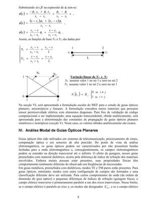 7
1D 2D
nó 1 nó 2
No MEF, as funções de base nodais e escalares assumem valor unitário em cada um dos nós
do elemento finito para o qual elas estão definidas:
( )



=
≠
=
MLS
MLS
U1  
¡
 
¡
/1
/0
δ U¢ = coord. do ponto nodal M
( )XQomR GH %DVH SDUD (OHPHQWR )LQLWR '
Para as funções de base de um elemento finito unidimensional de primeira ordem utilizam-se
polinômios de 1a
ordem.
O elemento unidimensional de 1a
ordem possui dois nós (Q0=2)
As variáveis de estado (φ) podem ser interpoladas neste elemento utilizando:
( ) ∑
=
=
=
2
1
0
£
¤
¤¤
1[ φφ ,
onde φ¥ é o valor da variável de estado no nó L. 1¥ é a iésima
função de interpolação definida
para cada elemento finito.
Nos pontos nodais:
( )
12
12
1212
22
11
[[
[[
[
[
−
−
=⇒−=−



+=
+= φφ
ββφφ
βαφ
βαφ
Substituindo β na segunda equação encontra-se:
( ) ( )
12
212122
2
12
12
222
[[
[[[
[
[[
[
−
−−−
=
−
−
−=−=
φφφφφ
φβφα ,
que resulta
12
2112
[[
[[
−
+−
=
φφ
α .
Elemento
finito tipo
linha
Elemento
finito
triangular
nó 1
nó 2 nó 3
nó 1 nó 2
x1 x2
φ1 φ2
 