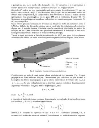 8
Substituindo α e β na expressão de φ, tem-se:
( ) [
[[[[
[[
[
12
12
12
2112
−
−
+
−
+−
=
φφφφ
φ ,
( ) ( ) ( )
12
1221
[[
[[[[
[
−
−+−
=
φφ
φ ,
( ) 2
12
1
1
12
2
φφφ
[[
[[
[[
[[
[
−
−
+
−
−
= .
Assim, as funções de base 1  e 1¡ são dadas por:







−
=
−
−
=
−
=
−
−
=
/
[[
[[
[[
1
/
[[
[[
[[
1
1
12
1
2
2
12
2
1
9DULDomR OLQHDU GH 1¢ H 1£
1  assume valor 1 no nó 1 e zero no nó 2
1¡ assume valor 1 no nó 2 e zero no nó 1
( )



=
≠
=
MLVH
MLVH
[1 ¤
¥
¤
¥
1
0
δ
Na secção VI, será apresentada a formulação escalar do MEF para o estudo de guias ópticos
planares, anisotrópicos e lineares. A formulação considera meios materiais que possuem
tensor permissividade elétrica com elementos diagonais. Para fins de validação do código
computacional a ser implementado, uma equação transcendental, obtida analiticamente, será
apresentada para a determinação das constantes de propagação de guias ópticos planares
simétricos e isotrópicos (secção V). Neste caso, os valores obtidos analiticamente são exatos.
,9 $QiOLVH 0RGDO GH *XLDV ÏSWLFRV 3ODQDUHV
Guias ópticos têm sido utilizados em sistemas de telecomunicação, processamento de sinais,
computação óptica e em sensores de alta precisão. Do ponto de vista da análise
eletromagnética, os guias ópticos podem ser caracterizados por não possuírem bordas
fechadas para a onda eletromagnética e, conseqüentemente, os campos eletromagnéticos
podem se estender na direção transversal até o infinito. O efeito de guiagem, nesses guias
preenchidos com material dielétrico, ocorre pela diferença de índice de refração dos materiais
envolvidos. Embora metais possam estar presentes, suas propriedades físicas têm
comportamento totalmente diferente do observado em freqüências de microondas.
Em guias metálicos, preenchidos com dielétricos, modos TE e TM puros estão presentes. Para
guias ópticos, entretanto, modos com outra configuração de campos são formados e uma
classificação diferente deve ser utilizada. Para curtos comprimentos de onda (da ordem da
dimensão do guia óptico) e pequenas diferenças de índices de refração (guiagem fraca), o
campo elétrico transverso é primariamente paralelo a um dos eixos transversais. Nesse limite,
se o campo elétrico é paralelo ao eixo y, os modos são designados
¦
§¨
( , e se o campo elétrico
1 2
[1 [2
L
1 2
0
1
N1 N2
 