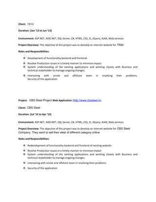 Client: TRAI
Duration: [Jan ’13 to Jun ‘13]
Environment: ASP.NET, ADO.NET, SQL Server, C#, HTML, CSS, JS, JQuery, AJAX, Web services
Project Overview: The objective of this project was to develop an internet website for TRAI.
Roles and Responsibilities:
 Development of functionality backend and frontend.
 Resolve Production issues in a timely manner to minimize impact
 System understanding of the existing applications and working closely with Business and
technical stakeholder to manage ongoing changes.
 Interacting with onsite and offshore team in resolving their problems.
Security of the application
Project: CBS Steel Project Web Application (http://www.cbssteel.in)
Client: CBS Steel
Duration: [Jul ’12 to Apr ‘13]
Environment: ASP.NET, ADO.NET, SQL Server, C#, HTML, CSS, JS, JQuery, AJAX, Web services
Project Overview: The objective of this project was to develop an internet website for CBS Steel
Company. They want to sell their steel of different category online
Roles and Responsibilities:
 Redevelopment of functionality backend and frontend of existing website.
 Resolve Production issues in a timely manner to minimize impact
 System understanding of the existing applications and working closely with Business and
technical stakeholder to manage ongoing changes.
 Interacting with onsite and offshore team in resolving their problems.
 Security of the application
 