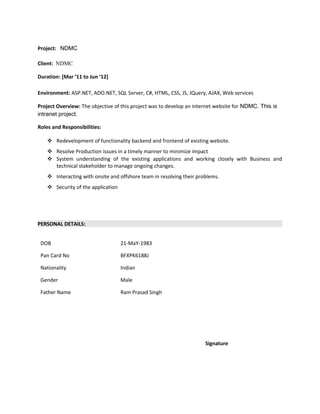 Project: NDMC
Client: NDMC
Duration: [Mar ’11 to Jun ‘12]
Environment: ASP.NET, ADO.NET, SQL Server, C#, HTML, CSS, JS, JQuery, AJAX, Web services
Project Overview: The objective of this project was to develop an internet website for NDMC. This is
intranet project.
Roles and Responsibilities:
 Redevelopment of functionality backend and frontend of existing website.
 Resolve Production issues in a timely manner to minimize impact
 System understanding of the existing applications and working closely with Business and
technical stakeholder to manage ongoing changes.
 Interacting with onsite and offshore team in resolving their problems.
 Security of the application
PERSONAL DETAILS:
DOB 21-MaY-1983
Pan Card No BFXPK6188J
Nationality Indian
Gender Male
Father Name Ram Prasad Singh
Signature
 
