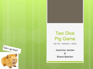 Two Dice
Pig Game
CIS 133 – Fall 2014 – SCCC
Jeannine Jacobs
&
Shane Batcher
 