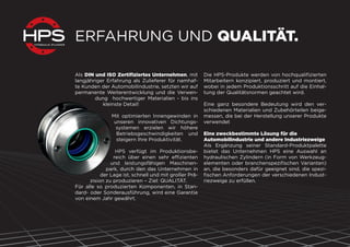 ERFAHRUNG UND QUALITÄT.
Als DIN und ISO Zertiﬁziertes Unternehmen, mit
langjähriger Erfahrung als Zulieferer für namhaf-
te Kunden der Automobilindustrie, setzten wir auf
permanente Weiterentwicklung und die Verwen-
dung hochwertiger Materialien - bis ins
kleinste Detail!
Mit optimierten Innengewinden in
unseren innovativen Dichtungs-
systemen erzielen wir höhere
Betriebsgeschwindigkeiten und
steigern Ihre Produktivität.
HPS verfügt im Produktionsbe-
reich über einen sehr effizienten
und leistungsfähigen Maschinen-
park, durch den das Unternehmen in
der Lage ist, schnell und mit großer Prä-
zision zu produzieren – Ziel: QUALITÄT.
Für alle so produzierten Komponenten, in Stan-
dard- oder Sonderausführung, wird eine Garantie
von einem Jahr gewährt.
Die HPS-Produkte werden von hochqualiﬁzierten
Mitarbeitern konzipiert, produziert und montiert,
wobei in jedem Produktionsschritt auf die Einhal-
tung der Qualitätsnormen geachtet wird.
Eine ganz besondere Bedeutung wird den ver-
schiedenen Materialien und Zubehörteilen beige-
messen, die bei der Herstellung unserer Produkte
verwendet
Eine zweckbestimmte Lösung für die
Automobilindustrie und andere Industriezweige
Als Ergänzung seiner Standard-Produktpalette
bietet das Unternehmen HPS eine Auswahl an
hydraulischen Zylindern (in Form von Werkzeug-
elementen oder branchenspeziﬁschen Varianten)
an, die besonders dafür geeignet sind, die spezi-
ﬁschen Anforderungen der verschiedenen Indust-
riezweige zu erfüllen.
 