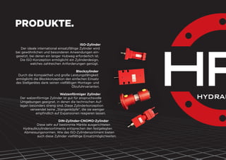 PRODUKTE.
ISO-Zylinder
Der ideale international einsatzfähige Zylinder wird
bei gewöhnlichen und besonderen Anwendungen ein-
gesetzt, bei denen ein langer Hubweg erforderlich ist.
Die ISO-Konzeption ermöglicht ein Zylinderdesign,
welches zahlreichen Anforderungen genügt.
Blockzylinder
Durch die Kompaktheit und große Leistungsfähigkeit
ermöglicht die Blockkonzeption den einfachen Einsatz
des Stellgerätes dank seinen vielfältigen Montage- und
Ölzufuhrvarianten.
Walzenförmiger Zylinder
Der walzenförmige Zylinder ist gut für anspruchsvolle
Umgebungen geeignet, in denen die technischen Auf-
lagen besonders streng sind. Diese Zylinderkonzeption
verwendet keine „Stangenköpfe“, die sie weniger
empﬁndlich auf Expansionen reagieren lassen.
DIN-Zylinder-CNOMO-Zylinder
Diese sehr auf bestimmte Märkte ausgerichteten
Hydraulikzylindersortimente entsprechen den festgelegten
Abmessungsnormen. Wie das ISO-Zylindersortiment bieten
auch diese Zylinder vielfältige Einsatzmöglichkeiten.
.
 