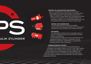 Zylinder mit automatischer Sperrfunktion
Durch ihr patentiertes mechanisches Automatik-
Sperrsystem blockieren die Zylinder mit Sperrfunktion
jegliche Bewegung im Sperrzustand des Systems.
Diese Funktion ist besonders beim Spritzgussverfahren
wirksam und nützlich, um ein Hubkern-Backup zu
vermeiden, welches durch Seitenhubkompression und
Temperaturänderungen verursacht werden kann.
Zylinder mit Schaltelement
Je nach Bedarf können Induktionsschalter,
magnetische Detektionselemente oder mechanische
Sensoren bei den Zylindern zum Einsatz kommen.
Stromteiler
Die Zahnradstromteiler sind so ausgelegt, dass sie
einen hochpräzisen Synchronvorschub bei 2 oder 4
Geräten ermöglichen.
Die Stromteiler werden für die Synchronisierung von
doppeltwirkenden Zylindern verwendet, z.B. bei
Stabilisierungsstützen, Hebeplatten, Leitzylindern,
Schlagausziehern einer Pumpe etc.
Maßgeschneiderte Zylinder
Da wir bei HPS schon immer auf den bestmöglichen
Kundenservice bedacht waren, sind wir in der Lage, Zylinder
herzustellen, die perfekt auf Ihre Zwecke ausgerichtet sind.
Unsere Kenntnisse und Fähigkeiten auf den Gebieten der
Wasserdichtheit und den Herstellungsmethoden garantieren
Ihnen ein starkes, erfolgreiches und verlässlich auf Ihre Zwecke
angepasstes Produkt
 