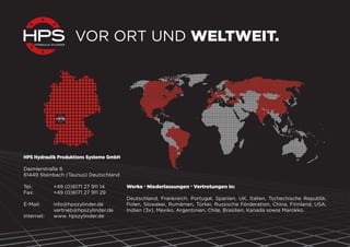 VOR ORT UND WELTWEIT.
Werke . Niederlassungen . Vertretungen in:
Deutschland, Frankreich, Portugal, Spanien, UK, Italien, Tschechische Republik,
Polen, Slowakei, Rumänien, Türkei, Russische Förderation, China, Finnland, USA,
Indien (3x), Mexiko, Argentinien, Chile, Brasilien, Kanada sowie Marokko.
HPS Hydraulik Produktions Systeme GmbH
Daimlerstraße 6
61449 Steinbach (Taunus) Deutschland
Tel.: +49 (0)6171 27 911 14
Fax: +49 (0)6171 27 911 29
E-Mail: info@hpszylinder.de
vertrieb@hpszylinder.de
Internet: www. hpszylinder.de
 