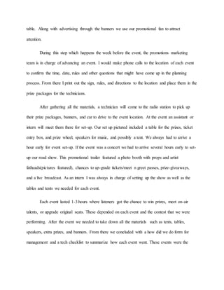 table. Along with advertising through the banners we use our promotional fan to attract
attention.
During this step which happens the week before the event, the promotions marketing
team is in charge of advancing an event. I would make phone calls to the location of each event
to confirm the time, date, rules and other questions that might have come up in the planning
process. From there I print out the sign, rules, and directions to the location and place them in the
prize packages for the technicians.
After gathering all the materials, a technician will come to the radio station to pick up
their prize packages, banners, and car to drive to the event location. At the event an assistant or
intern will meet them there for set-up. Our set up pictured included a table for the prizes, ticket
entry box, and prize wheel, speakers for music, and possibly a tent. We always had to arrive a
hour early for event set-up. If the event was a concert we had to arrive several hours early to set-
up our road show. This promotional trailer featured a photo booth with props and artist
fatheads(pictures featured), chances to up-grade tickets/meet n greet passes, prize-giveaways,
and a live broadcast. As an intern I was always in charge of setting up the show as well as the
tables and tents we needed for each event.
Each event lasted 1-3 hours where listeners got the chance to win prizes, meet on-air
talents, or upgrade original seats. These depended on each event and the contest that we were
performing. After the event we needed to take down all the materials such as tents, tables,
speakers, extra prizes, and banners. From there we concluded with a how did we do form for
management and a tech checklist to summarize how each event went. These events were the
 