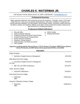 CHARLES E. WATERMAN JR.
1007 Mountain Pine Rd, Moncks Corner, SC 29461  843-530-2391  chawat3@yahoo.com
Professional Summary
Highly organized professional with mechanical and security experience. Honorably served in the United
States Army for 7 years as an Automotive Wheel Mechanic. Has proven excellence in leadership and
training skills while evaluating up to 300 Soldiers. Strong problem-solving and decision making skills with
the ability to develop and implement effective action plans. Strong commitment to detail in doing the job
right the first time in completing all projects.
Professional Skills/Certifications
 Microsoft Office
 Heavy Equipment Operation

 Proficiency Working with Diesel Fueled Engines 
 Excellent Reasoning and Troubleshooting
 Quality Assurance Standards
 Equipment Testing/Validation
 Communications and Electronics Expert
 TWIC Certified
 OSHA Certified
 Welding Certifications
Experience working with the Humvee Series, 2 1/2 Ton Series, 5 Ton Series, FMTV Series, Hemmit
Series, PLS Series, and HET Series, trailers, generators 4K-16K, and forklifts.
Education
Strayer University
 Bachelors of Applied Science in Management 2015-2016
Miller Motte Community College
 Associates of Applied Science in Management 2014-2015
Arc Labs
 MIG, TIG, and STICK Certifications 2013-2014
Trident Technical College
 Automotive Certifications 2010-2011
Pikes Peak Community College
 Automotive Certifications
2006
University of Maryland University College
 Automotive Certifications
2000
 