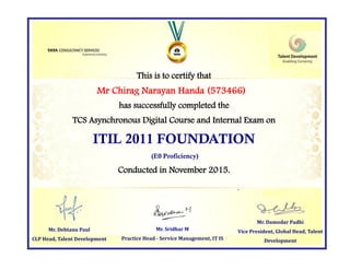 This is to certify that
has successfully completed the
TCS Asynchronous Digital Course and Internal Exam on
ITIL 2011 FOUNDATION
(E0 Proficiency)
Conducted in November 2015.
Mr. Damodar Padhi
Vice President, Global Head, Talent
Development
Mr. Sridhar M
Practice Head - Service Management, IT IS
Mr Chirag Narayan Handa (573466)
Mr. Debtanu Paul
CLP Head, Talent Development
 