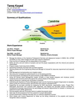 Tareq Kayed
Tel: +971 50 3971251
E-Mail: Tareq.Kayed@gmail.com
Dubai – United Arab Emirates
LinkedIn Profile URL: http://www.linkedin.com/in/tareqkayed
Summary of Qualifications
Work Experience
Jun 2012 – Present Sandvine Inc.
Senior Project Manager Dubai, UAE
Sep 2008 – Jun 2012 Sandvine Inc.
Senior Project Manager Waterloo, Ontario (Canada)
• Manage the delivery of the Sandvine Professional Services and deployment project in EMEA, NA, LATAM
and APAC on time, within budget and with high customer satisfaction
• Chair the Kick off meetings with the stakeholders of the project.
• Define all entry and exit criteria of projects and set the proper expectations with the internal and external
stakeholders.
• Prepare scope of work documents (SOWs).
• Generating schedules and keep track of project progress
• Working closely with the Engineering Resources Manager to forecast for resources requirement and required
skills.
• Risk Management and generating risk mitigation plans
• Recruiting and managing the subcontractors to run the testing activities.
• Executing projects and applying the good practices of PMI PMBOK standards.
• Using the Earned Value Management system (EVMS) to track project progress and introduce control
measures and corrective actions throughout the various phases of the project
• Aligning Sandvine’s roadmap with the projects’ schedules.
• Interfacing with Sandvine’s Product Management team and the Sandvine’s Support Organization to escalate,
follow up with the Technical issues, discuss KPIs and customer requested ATPs.
• Supporting the pre-sales activities by reviewing the SoW documents, responsibility matrix, Project Plan,
Description documents and customer RFP responses, and helping the pre-sales solution architects in
translating the business requirements into technology and solution requirements for inclusion in contract and
statement of work (SOW) agreements
• Running weekly calls with the project teams to update the projects status.
• Seek sign off and acceptance from the customer on project deliverables
• Conduct postmortem meetings internally and run customer satisfaction surveys
• Work closely with finance department to follow up the billing milestones of the projects and revenue
recognition status of projects
 