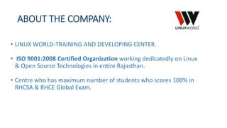 ABOUT THE COMPANY:
• LINUX WORLD-TRAINING AND DEVELOPING CENTER.
• ISO 9001:2008 Certified Organization working dedicatedly on Linux
& Open Source Technologies in entire Rajasthan.
• Centre who has maximum number of students who scores 100% in
RHCSA & RHCE Global Exam.
 