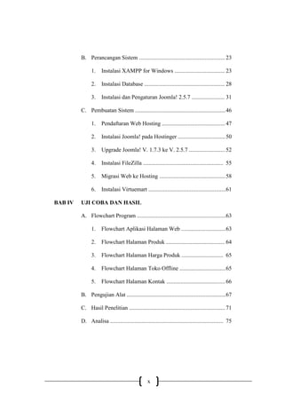 x
B. Perancangan Sistem ............................................................ 23
1. Instalasi XAMPP for Windows ................................... 23
2. Instalasi Database ........................................................ 28
3. Instalasi dan Pengaturan Joomla! 2.5.7 ....................... 31
C. Pembuatan Sistem ...............................................................46
1. Pendaftaran Web Hosting ............................................ 47
2. Instalasi Joomla! pada Hostinger .................................50
3. Upgrade Joomla! V. 1.7.3 ke V. 2.5.7 ......................... 52
4. Instalasi FileZilla ........................................................ 55
5. Migrasi Web ke Hosting ..............................................58
6. Instalasi Virtuemart ......................................................61
BAB IV UJI COBA DAN HASIL
A. Flowchart Program ..............................................................63
1. Flowchart Aplikasi Halaman Web ...............................63
2. Flowchart Halaman Produk ......................................... 64
3. Flowchart Halaman Harga Produk ............................. 65
4. Flowchart Halaman Toko Offline ................................65
5. Flowchart Halaman Kontak .........................................66
B. Pengujian Alat .....................................................................67
C. Hasil Penelitian ...................................................................71
D. Analisa ............................................................................... 75
 
