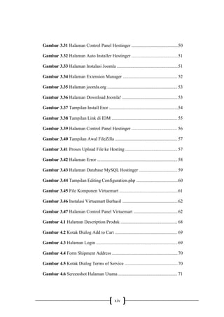 xiv
Gambar 3.31 Halaman Control Panel Hostinger .........................................50
Gambar 3.32 Halaman Auto Installer Hostinger .........................................51
Gambar 3.33 Halaman Instalasi Joomla ......................................................51
Gambar 3.34 Halaman Extension Manager ................................................ 52
Gambar 3.35 Halaman joomla.org .............................................................. 53
Gambar 3.36 Halaman Download Joomla! .................................................53
Gambar 3.37 Tampilan Install Eror .............................................................54
Gambar 3.38 Tampilan Link di IDM .......................................................... 55
Gambar 3.39 Halaman Control Panel Hostinger ........................................ 56
Gambar 3.40 Tampilan Awal FileZilla ....................................................... 57
Gambar 3.41 Proses Upload File ke Hosting .............................................. 57
Gambar 3.42 Halaman Error ....................................................................... 58
Gambar 3.43 Halaman Database MySQL Hostinger .................................. 59
Gambar 3.44 Tampilan Editing Configuration.php .....................................60
Gambar 3.45 File Komponen Virtuemart ....................................................61
Gambar 3.46 Instalasi Virtuemart Berhasil .................................................62
Gambar 3.47 Halaman Control Panel Virtuemart .......................................62
Gambar 4.1 Halaman Description Produk .................................................. 68
Gambar 4.2 Kotak Dialog Add to Cart ....................................................... 69
Gambar 4.3 Halaman Login ........................................................................69
Gambar 4.4 Form Shipment Address ..........................................................70
Gambar 4.5 Kotak Dialog Terms of Service ...............................................70
Gambar 4.6 Screenshot Halaman Utama .................................................... 71
 