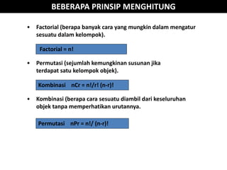 BEBERAPA PRINSIP MENGHITUNG
Factorial = n!
Permutasi nPr = n!/ (n-r)!
Kombinasi nCr = n!/r! (n-r)!
• Factorial (berapa banyak cara yang mungkin dalam mengatur
sesuatu dalam kelompok).
• Permutasi (sejumlah kemungkinan susunan jika
terdapat satu kelompok objek).
• Kombinasi (berapa cara sesuatu diambil dari keseluruhan
objek tanpa memperhatikan urutannya.
 