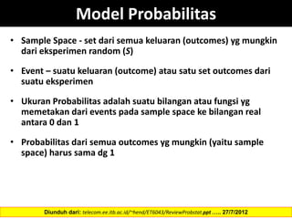 Model Probabilitas
• Sample Space - set dari semua keluaran (outcomes) yg mungkin
dari eksperimen random (S)
• Event – suatu keluaran (outcome) atau satu set outcomes dari
suatu eksperimen
• Ukuran Probabilitas adalah suatu bilangan atau fungsi yg
memetakan dari events pada sample space ke bilangan real
antara 0 dan 1
• Probabilitas dari semua outcomes yg mungkin (yaitu sample
space) harus sama dg 1
Diunduh dari: telecom.ee.itb.ac.id/~hend/ET6043/ReviewProbstat.ppt ….. 27/7/2012
 