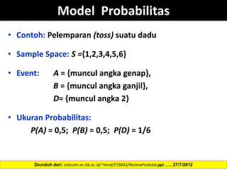Model Probabilitas
• Contoh: Pelemparan (toss) suatu dadu
• Sample Space: S ={1,2,3,4,5,6}
• Event: A = {muncul angka genap},
B = {muncul angka ganjil},
D= {muncul angka 2}
• Ukuran Probabilitas:
P(A) = 0,5; P(B) = 0,5; P(D) = 1/6
Diunduh dari: telecom.ee.itb.ac.id/~hend/ET6043/ReviewProbstat.ppt ….. 27/7/2012
 