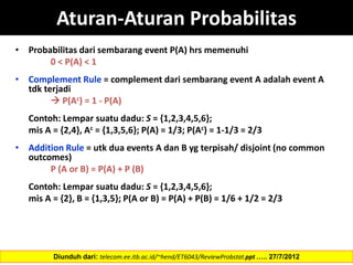 Aturan-Aturan Probabilitas
• Probabilitas dari sembarang event P(A) hrs memenuhi
0 < P(A) < 1
• Complement Rule = complement dari sembarang event A adalah event A
tdk terjadi
 P(Ac) = 1 - P(A)
Contoh: Lempar suatu dadu: S = {1,2,3,4,5,6};
mis A = {2,4}, Ac = {1,3,5,6}; P(A) = 1/3; P(Ac) = 1-1/3 = 2/3
• Addition Rule = utk dua events A dan B yg terpisah/ disjoint (no common
outcomes)
P (A or B) = P(A) + P (B)
Contoh: Lempar suatu dadu: S = {1,2,3,4,5,6};
mis A = {2}, B = {1,3,5}; P(A or B) = P(A) + P(B) = 1/6 + 1/2 = 2/3
Diunduh dari: telecom.ee.itb.ac.id/~hend/ET6043/ReviewProbstat.ppt ….. 27/7/2012
 