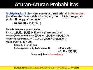 Aturan-Aturan Probabilitas
• Multiplication Rule = dua events A dan B adalah independent,
jika diketahui bhw salah satu terjadi/muncul tdk mengubah
probabilitas yg lain muncul
P (A and B) = P(A)*P(B)
Contoh: Lempar sepasang dadu
S = {(1,1),(1,2),….(6,6)}  36 kemungkinan outcomes
mis A ={dadu pertama 6} = {(6,1),(6,2),(6,3),(6,4),(6,5),(6,6)}
mis B = {dadu kedua 1} = {(1,1),(2,1),(3,1),(4,1),(5,1),(6,1)}
Maka P(A) = 6/36 = 1/6;
P(B) = 6/36 = 1/6 dan
P(dadu pertama 6, dadu kedua 1) = P(A and B)
= 1/36 = P(A) P(B)
 menunjukan independence
Diunduh dari: telecom.ee.itb.ac.id/~hend/ET6043/ReviewProbstat.ppt ….. 27/7/2012
 