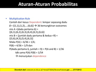 Aturan-Aturan Probabilitas
• Multiplication Rule
Contoh dari kasus Dependent: lempar sepasang dadu
S = {(1,1),(1,2),….(6,6)}  36 kemungkinan outcomes
mis A ={dadu pertama 6} =
{(6,1),(6,2),(6,3),(6,4),(6,5),(6,6)}
mis B = {jumlah dadu pertama & kedua =9} =
{(3,6),(4,5),(5,4),(6,3)}
Maka P(A) = 6/36 = 1/6;
P(B) = 4/36 = 1/9 dan
P(dadu pertama 6, jumlah = 9) = P(A and B) = 1/36
tdk sama P(A) P(B) = 1/54
 menunjukan dependence
Diunduh dari: telecom.ee.itb.ac.id/~hend/ET6043/ReviewProbstat.ppt ….. 27/7/2012
 