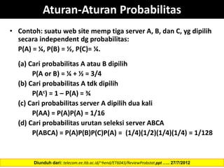 • Contoh: suatu web site memp tiga server A, B, dan C, yg dipilih
secara independent dg probabilitas:
P(A) = ¼, P(B) = ½, P(C)= ¼.
(a) Cari probabilitas A atau B dipilih
P(A or B) = ¼ + ½ = 3/4
(b) Cari probabilitas A tdk dipilih
P(Ac) = 1 – P(A) = ¾
(c) Cari probabilitas server A dipilih dua kali
P(AA) = P(A)P(A) = 1/16
(d) Cari probabilitas urutan seleksi server ABCA
P(ABCA) = P(A)P(B)P(C)P(A) = (1/4)(1/2)(1/4)(1/4) = 1/128
Diunduh dari: telecom.ee.itb.ac.id/~hend/ET6043/ReviewProbstat.ppt ….. 27/7/2012
Aturan-Aturan Probabilitas
 