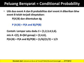 Peluang Bersyarat = Conditional Probability
• Utk dua event A dan B probabilitas dari event A diberikan bhw
event B telah terjadi dinyatakan:
P(A|B) dan ditentukan dg
P (A|B) = P(A and B)/P(B)
Contoh: Lempar satu dadu S = {1,2,3,4,5,6}.
mis A ={2}, B={bil genap} = {2,4,6},
P(A|B) = P(A and B)/P(B) = (1/6)/(1/2) = 1/3
Diunduh dari: telecom.ee.itb.ac.id/~hend/ET6043/ReviewProbstat.ppt ….. 27/7/2012
 